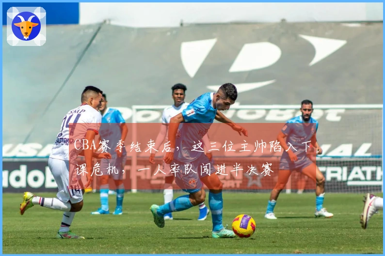 CBA赛季结束后，这三位主帅陷入下课危机，一人率队闯进半决赛