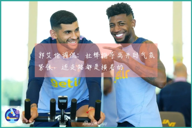 郭艾伦调侃：杜锋指导离开时气氛紧张，连走路都是横着的