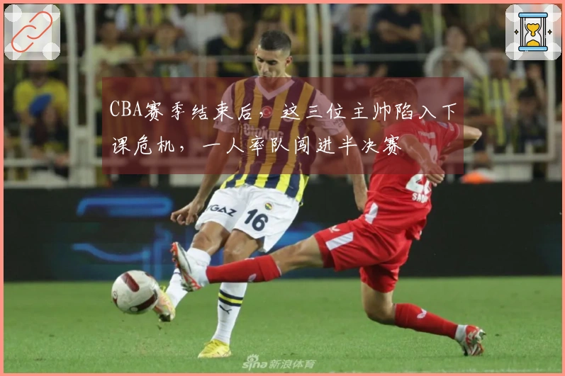 CBA赛季结束后，这三位主帅陷入下课危机，一人率队闯进半决赛