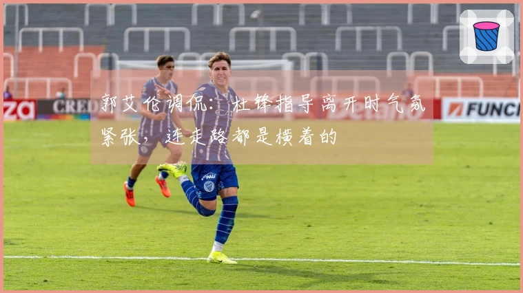 郭艾伦调侃：杜锋指导离开时气氛紧张，连走路都是横着的